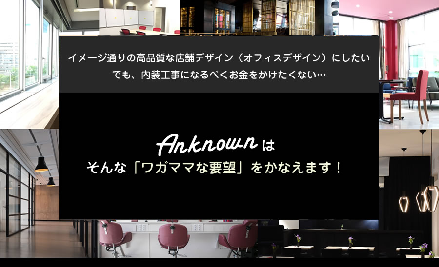 イメージ通りの高品質な店舗デザイン（オフィスデザイン）にしたい でも、内装工事になるべくお金をかけたくない… 株式会社アンノーンそんな「ワガママな要望」をかなえます！